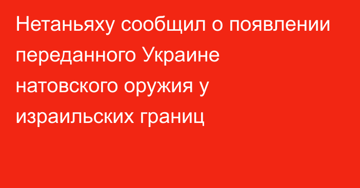 Нетаньяху сообщил о появлении переданного Украине натовского оружия у израильских границ