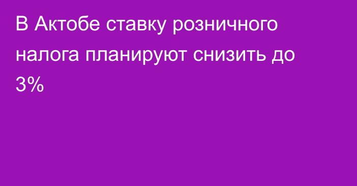 В Актобе ставку розничного налога планируют снизить до 3%