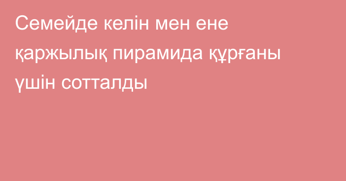 Семейде келін мен ене қаржылық пирамида құрғаны үшін сотталды