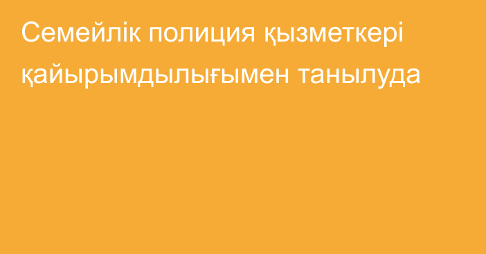 Семейлік полиция қызметкері қайырымдылығымен танылуда