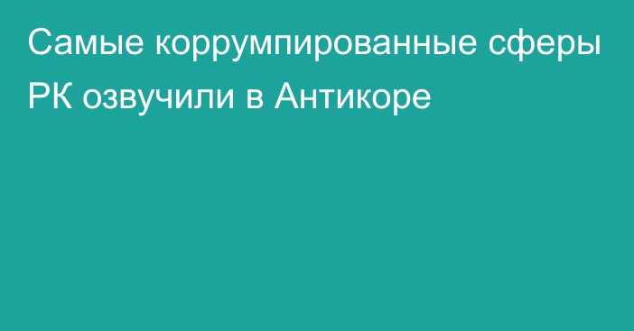 Самые коррумпированные сферы РК озвучили в Антикоре