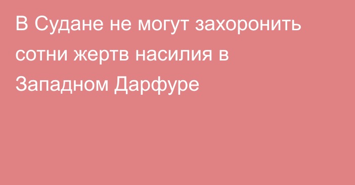 В Судане не могут захоронить сотни жертв насилия в Западном Дарфуре