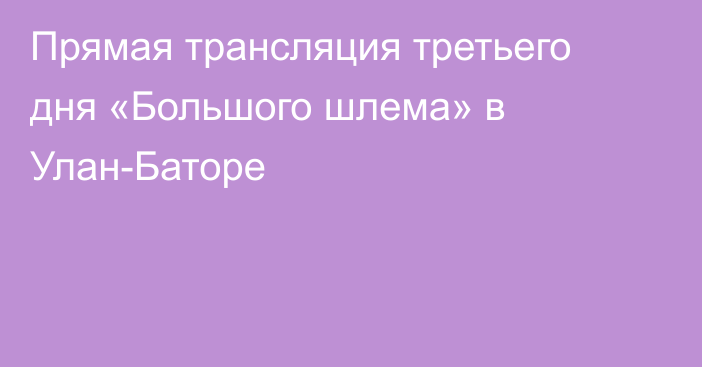 Прямая трансляция третьего дня «Большого шлема» в Улан-Баторе