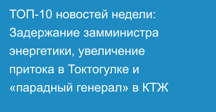 ТОП-10 новостей недели: Задержание замминистра энергетики, увеличение притока в Токтогулке и «парадный генерал» в КТЖ