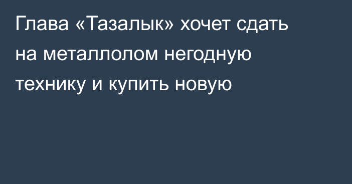 Глава «Тазалык» хочет сдать на металлолом негодную технику и купить новую