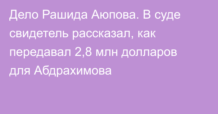 Дело Рашида Аюпова. В суде свидетель рассказал, как передавал 2,8 млн долларов для Абдрахимова