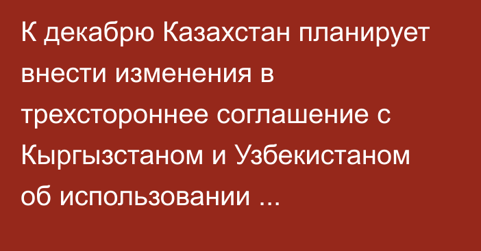 К декабрю Казахстан планирует внести изменения в трехстороннее соглашение с Кыргызстаном и Узбекистаном об использовании водно-энергетических ресурсов бассейна  Сырдарьи