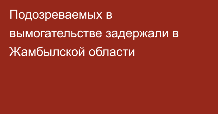 Подозреваемых в вымогательстве задержали в Жамбылской области