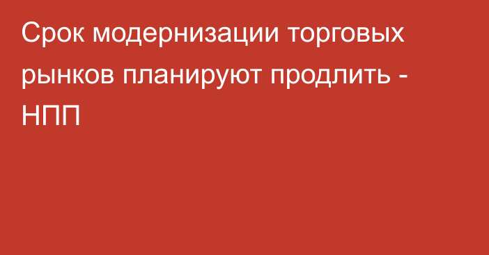 Срок модернизации торговых рынков планируют продлить - НПП