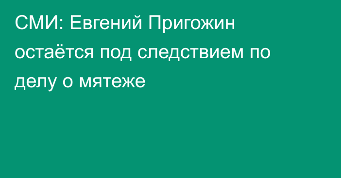 СМИ: Евгений Пригожин остаётся под следствием по делу о мятеже