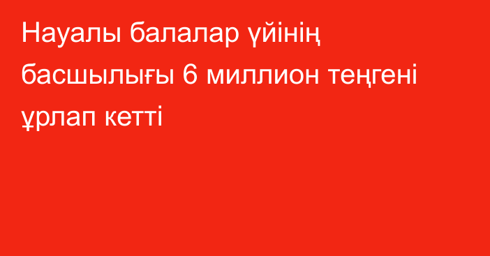 Науалы балалар үйінің басшылығы 6 миллион теңгені ұрлап кетті