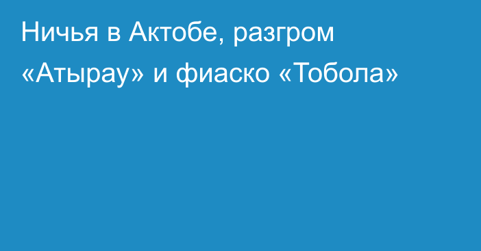 Ничья в Актобе, разгром «Атырау» и фиаско «Тобола»