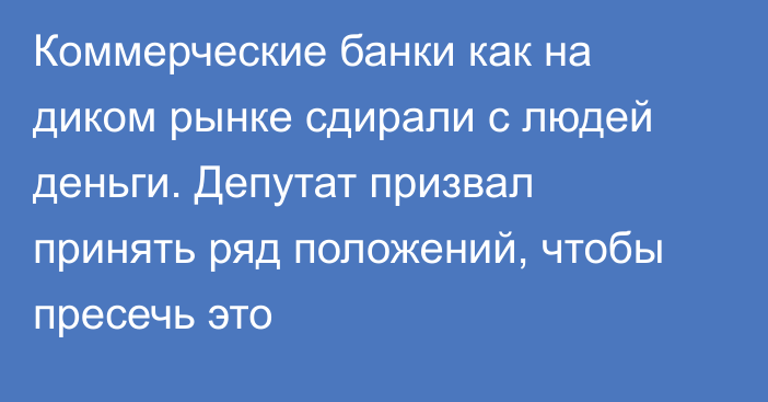 Коммерческие банки как на диком рынке сдирали с людей деньги. Депутат призвал принять ряд положений, чтобы пресечь это