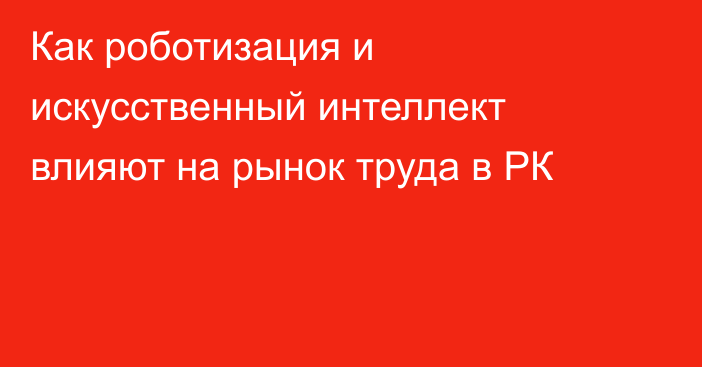 Как роботизация и искусственный интеллект влияют на рынок труда в РК