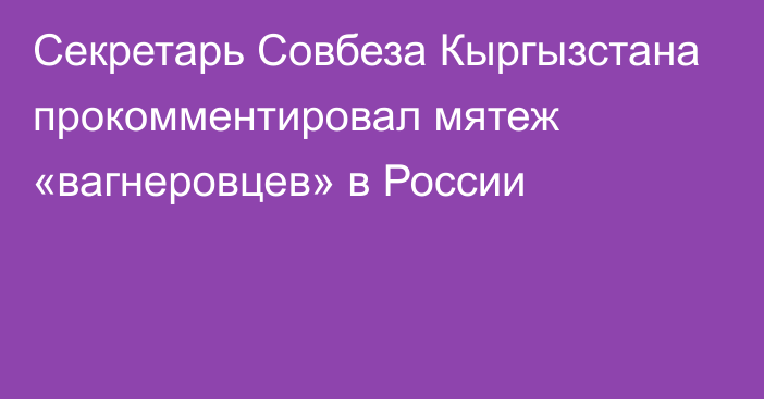 Секретарь Совбеза Кыргызстана прокомментировал мятеж «вагнеровцев» в России