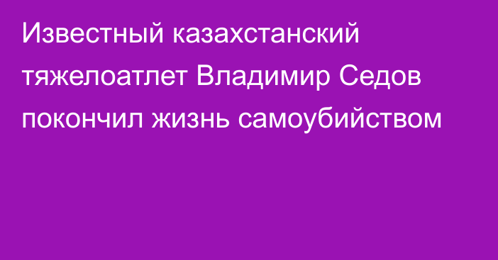 Известный казахстанский тяжелоатлет Владимир Седов покончил жизнь самоубийством