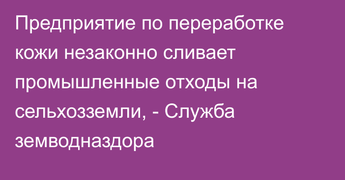 Предприятие по переработке кожи незаконно сливает промышленные отходы на сельхозземли, - Служба земводназдора