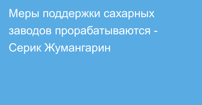 Меры поддержки сахарных заводов прорабатываются - Серик Жумангарин