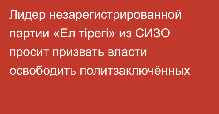 Лидер незарегистрированной партии «Ел тірегі» из СИЗО просит призвать власти освободить политзаключённых