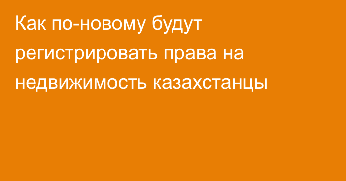 Как по-новому будут регистрировать права на недвижимость казахстанцы