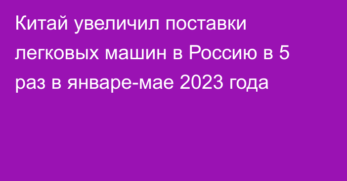 Китай увеличил поставки легковых машин в Россию в 5 раз в январе-мае 2023 года