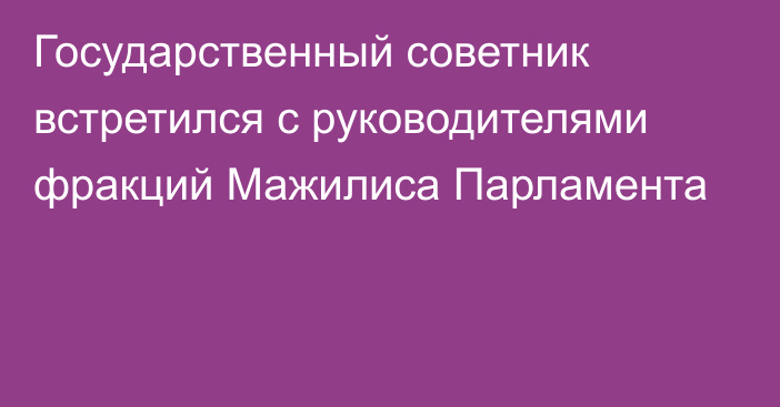 Государственный советник встретился  с руководителями фракций Мажилиса Парламента