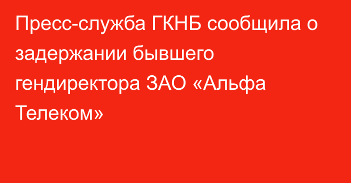 Пресс-служба ГКНБ сообщила о задержании бывшего гендиректора ЗАО «Альфа Телеком»