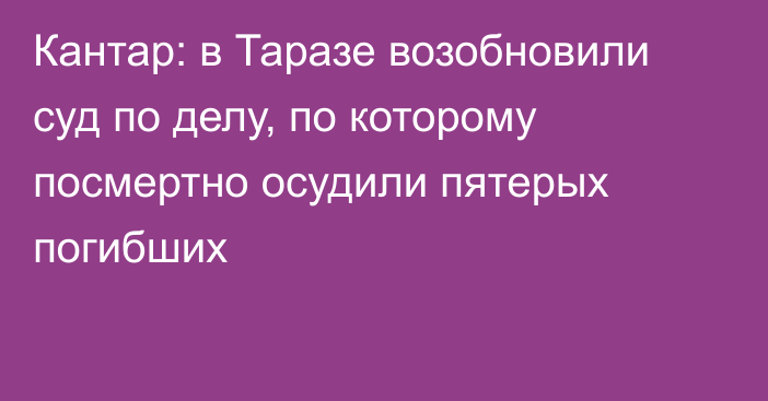 Кантар: в Таразе возобновили суд по делу, по которому посмертно осудили пятерых погибших