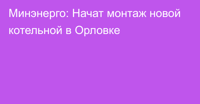 Минэнерго: Начат монтаж новой котельной в Орловке