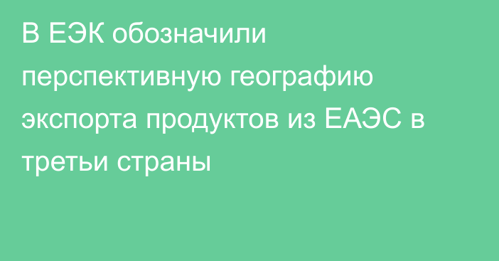 В ЕЭК обозначили перспективную географию экспорта продуктов из ЕАЭС в третьи страны