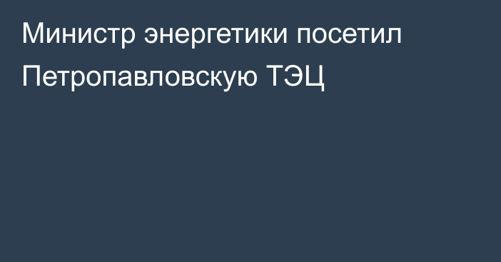 Министр энергетики посетил Петропавловскую ТЭЦ