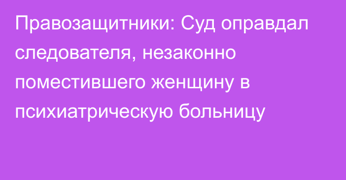 Правозащитники: Суд оправдал следователя, незаконно поместившего женщину в психиатрическую больницу