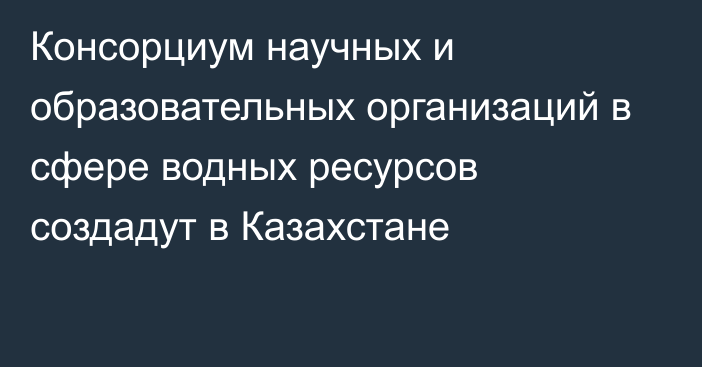 Консорциум научных и образовательных организаций в сфере водных ресурсов создадут в Казахстане