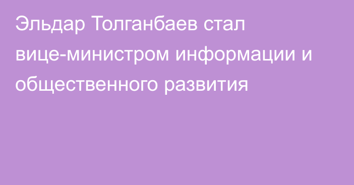 Эльдар Толганбаев стал вице-министром информации и общественного развития