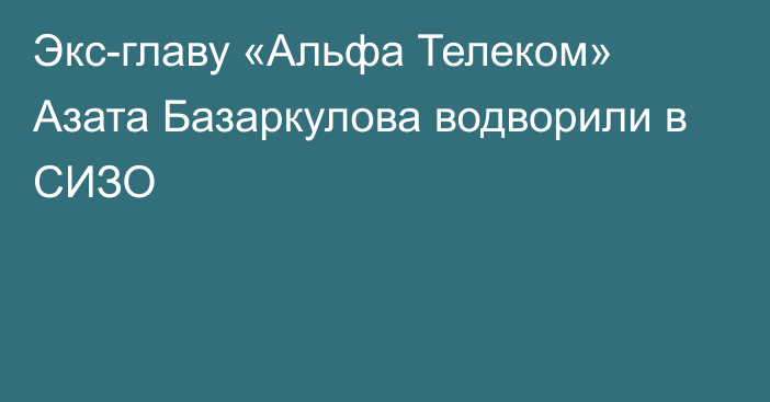 Экс-главу «Альфа Телеком» Азата Базаркулова водворили в СИЗО