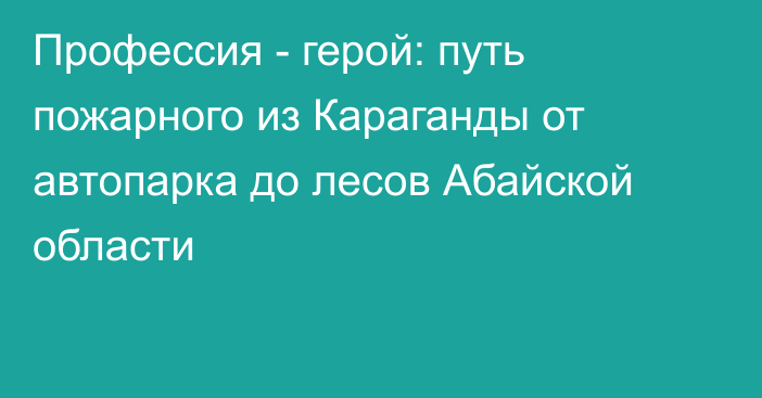 Профессия - герой: путь пожарного из Караганды от автопарка до лесов Абайской области