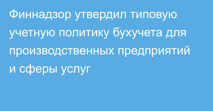 Финнадзор утвердил типовую учетную политику бухучета для производственных предприятий и сферы услуг