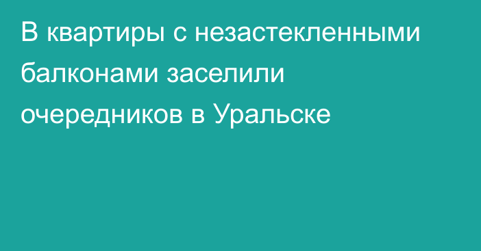 В квартиры с незастекленными балконами заселили очередников в Уральске