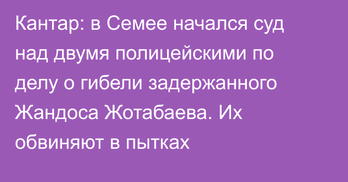 Кантар: в Семее начался суд над двумя полицейскими по делу о гибели задержанного Жандоса Жотабаева. Их обвиняют в пытках