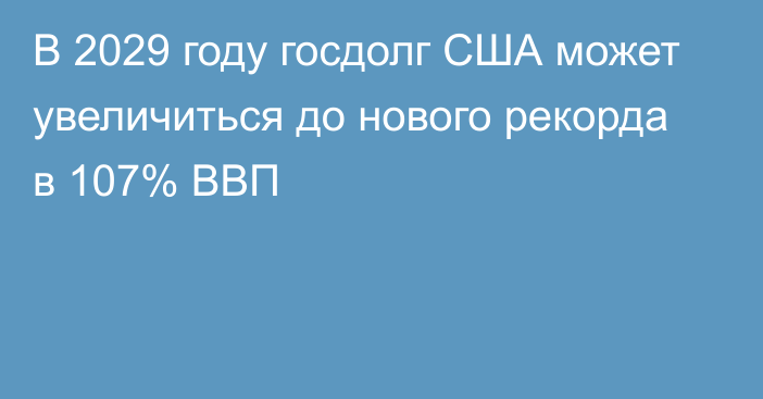 В 2029 году госдолг США может увеличиться до нового рекорда в 107% ВВП