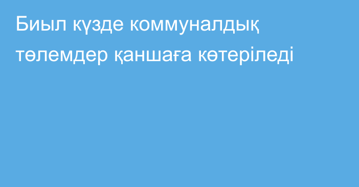 Биыл күзде коммуналдық төлемдер қаншаға көтеріледі