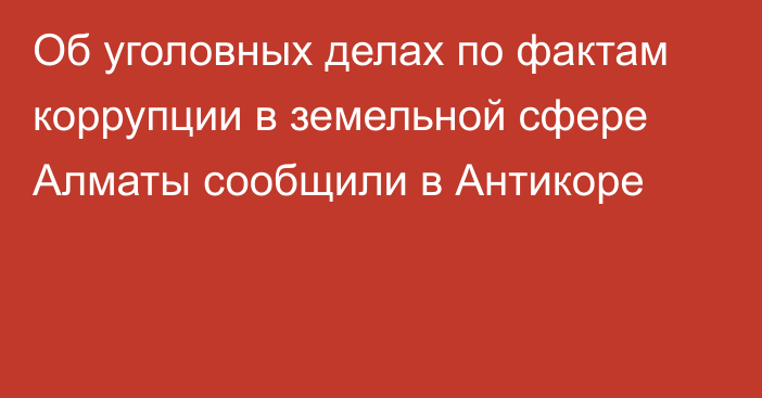 Об уголовных делах по фактам коррупции в земельной сфере Алматы сообщили в Антикоре