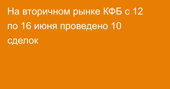 На вторичном рынке КФБ с 12 по 16 июня проведено 10 сделок