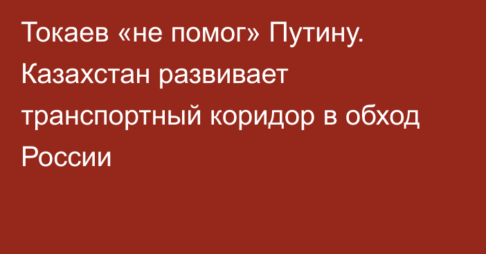 Токаев «не помог» Путину. Казахстан развивает транспортный коридор в обход России