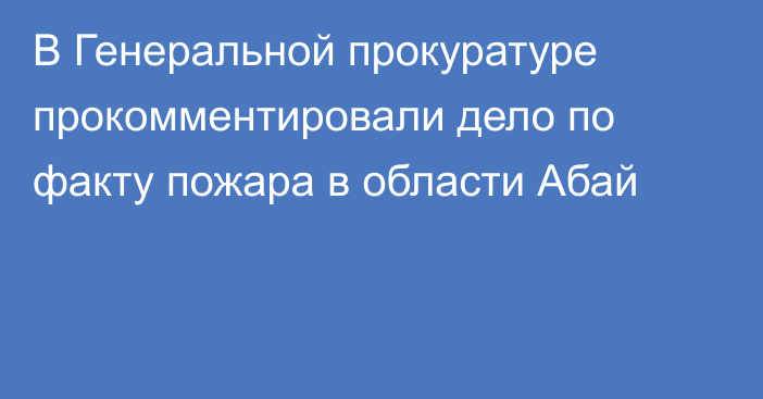 В Генеральной прокуратуре прокомментировали дело по факту пожара в области Абай