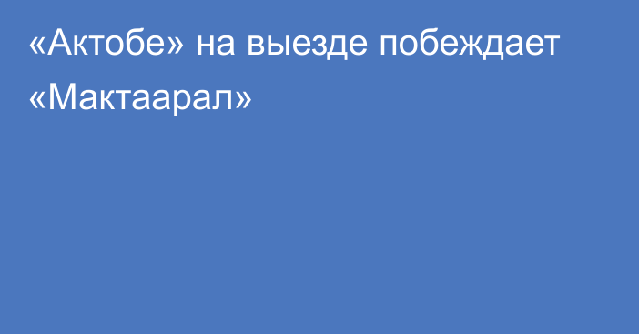 «Актобе» на выезде побеждает «Мактаарал»