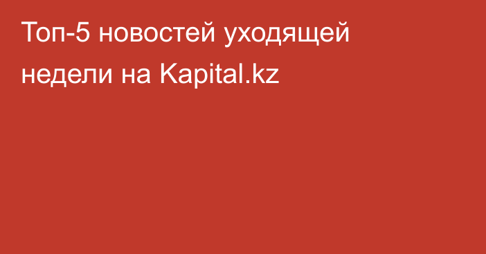 Топ-5 новостей уходящей недели на Kapital.kz