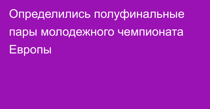 Определились полуфинальные пары молодежного чемпионата Европы