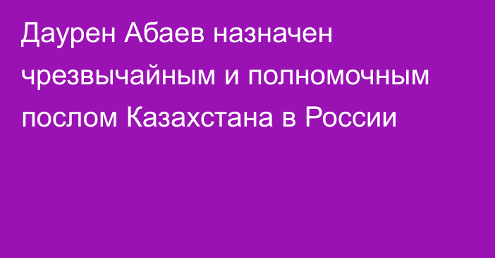 Даурен Абаев назначен чрезвычайным и полномочным послом Казахстана в России