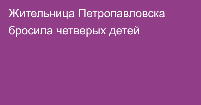 Жительница Петропавловска бросила четверых детей